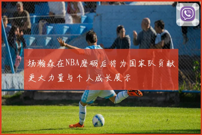 杨瀚森在NBA磨砺后将为国家队贡献更大力量与个人成长展示