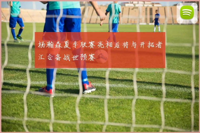 杨瀚森夏季联赛亮相后将与开拓者汇合备战世预赛