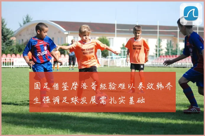 国足借鉴摩洛哥经验难以奏效韩乔生强调足球发展需扎实基础