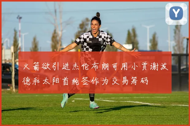 火箭欲引进杰伦布朗可用小贾谢泼德和太阳首轮签作为交易筹码