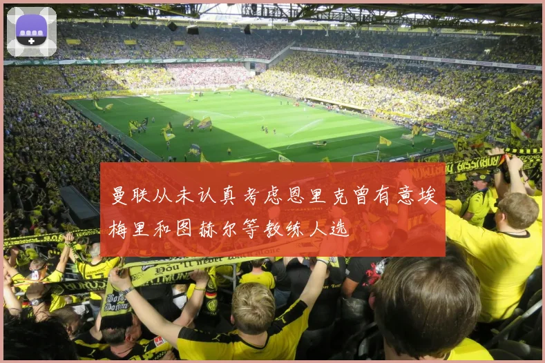 曼联从未认真考虑恩里克曾有意埃梅里和图赫尔等教练人选