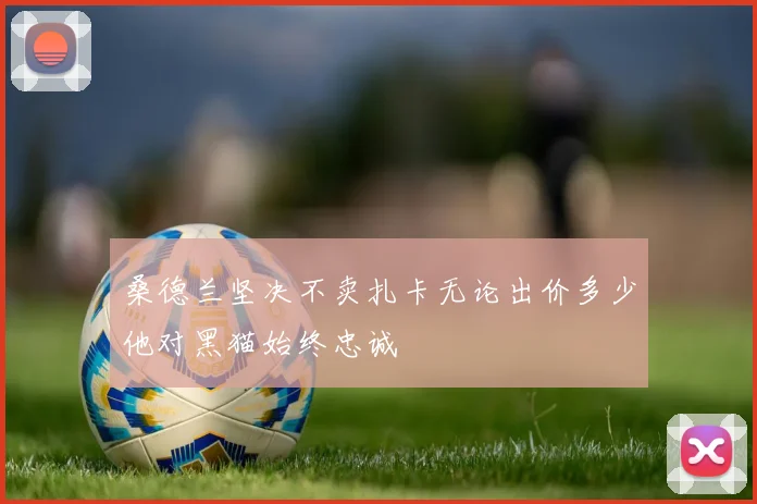 桑德兰坚决不卖扎卡无论出价多少他对黑猫始终忠诚