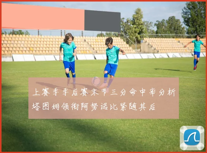 上赛季季后赛末节三分命中率分析塔图姆领衔阿努诺比紧随其后