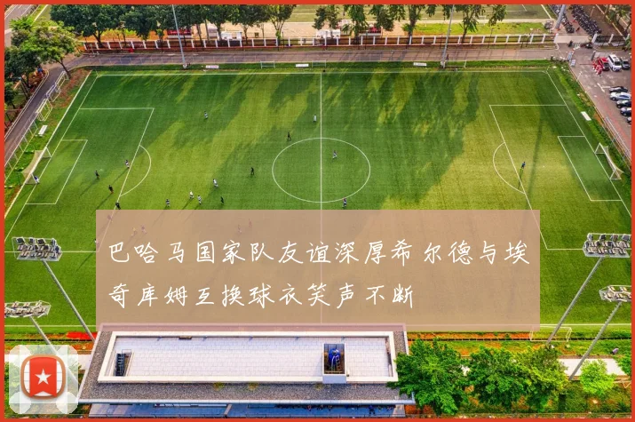 巴哈马国家队友谊深厚希尔德与埃奇库姆互换球衣笑声不断