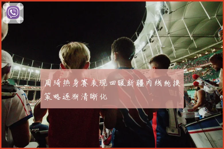 周琦热身赛表现回暖新疆内线轮换策略逐渐清晰化