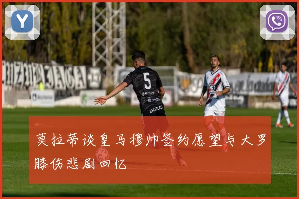莫拉蒂谈皇马穆帅签约愿望与大罗膝伤悲剧回忆