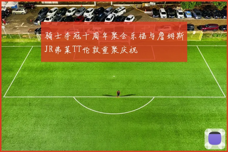 骑士夺冠十周年聚会乐福与詹姆斯JR弗莱TT伦敦重聚庆祝