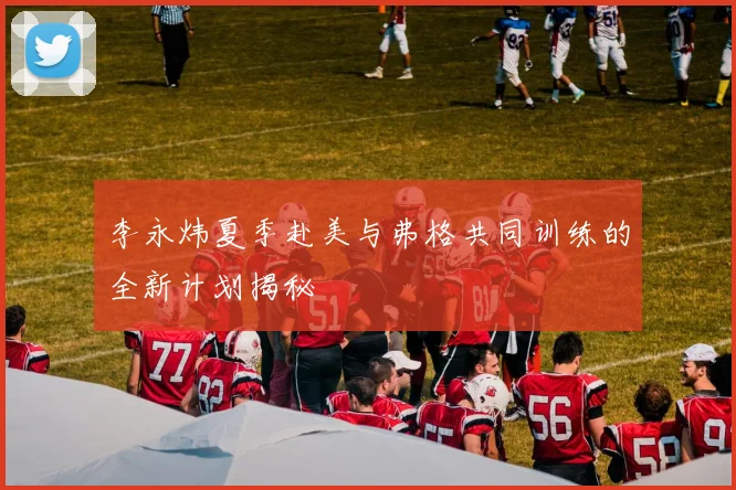 李永炜夏季赴美与弗格共同训练的全新计划揭秘