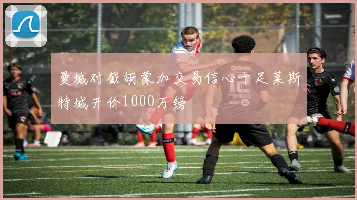 曼城对截胡蒙加交易信心十足莱斯特城开价1000万镑