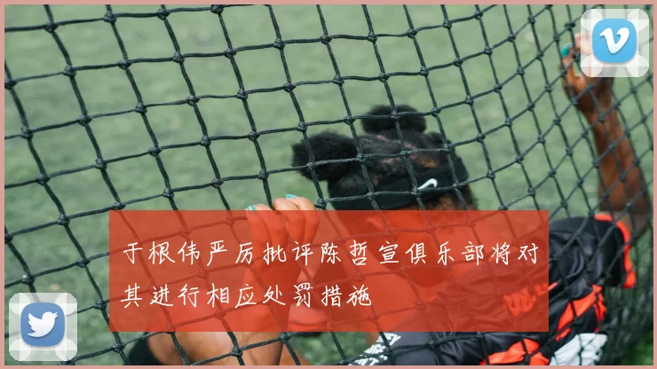 于根伟严厉批评陈哲宣俱乐部将对其进行相应处罚措施