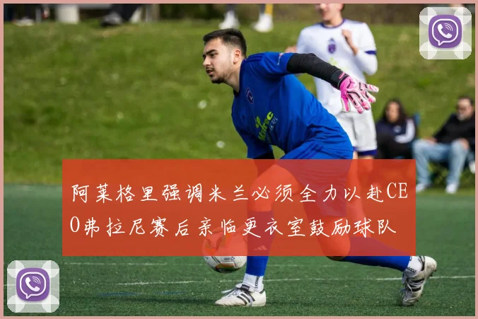 阿莱格里强调米兰必须全力以赴CEO弗拉尼赛后亲临更衣室鼓励球队