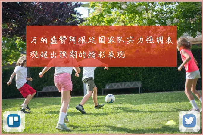 万纳盛赞阿根廷国家队实力强调表现超出预期的精彩表现