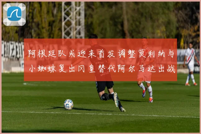 阿根廷队或迎来首发调整莫利纳与小蜘蛛复出冈皇替代阿尔马达出战