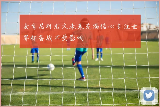 麦肯尼对尤文未来充满信心专注世界杯备战不受影响