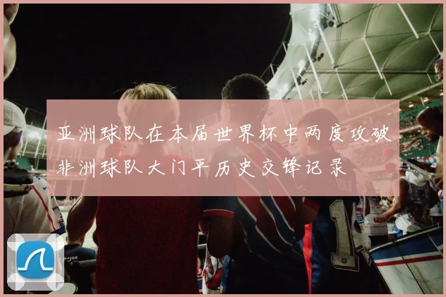亚洲球队在本届世界杯中两度攻破非洲球队大门平历史交锋记录