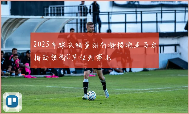 2025年球衣销量排行榜揭晓亚马尔梅西领衔C罗位列第七