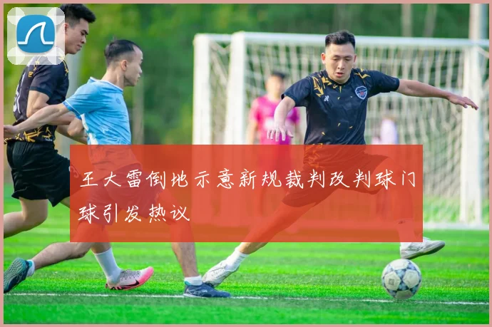 王大雷倒地示意新规裁判改判球门球引发热议