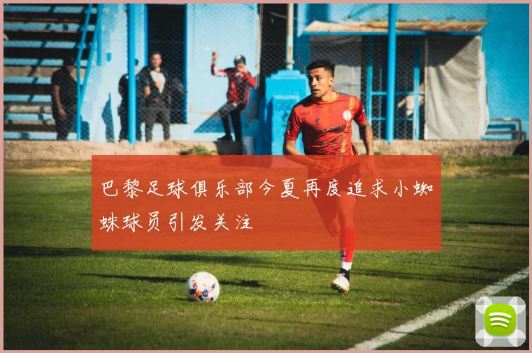 巴黎足球俱乐部今夏再度追求小蜘蛛球员引发关注