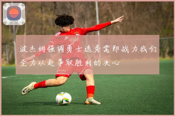 波杰姆强调勇士选秀需即战力我们全力以赴争取胜利的决心